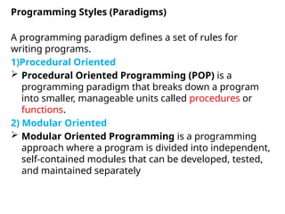 A programming paradigm defines a set of rules for
writing programs.
1)Procedural Oriented
 Procedural Oriented Programming (POP) is a
programming paradigm that breaks down a program
into smaller, manageable units called procedures or
functions.
2) Modular Oriented
 Modular Oriented Programming is a programming
approach where a program is divided into independent,
self-contained modules that can be developed, tested,
and maintained separately
Programming Styles (Paradigms)
 