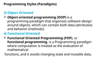 3) Object Oriented
 Object-oriented programming (OOP) is a
programming paradigm that organizes software design
around objects, which can contain both data (attributes)
and behavior (methods).
4) Functional Oriented
 Functional Oriented Programming (FOP), or
functional programming, is a Programming paradigm
where computation is treated as the evaluation of
mathematical
functions, and it avoids changing state and mutable data.
Programming Styles (Paradigms)
 