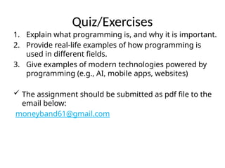 Quiz/Exercises
1. Explain what programming is, and why it is important.
2. Provide real-life examples of how programming is
used in different fields.
3. Give examples of modern technologies powered by
programming (e.g., AI, mobile apps, websites)
 The assignment should be submitted as pdf file to the
email below:
moneyband61@gmail.com
 