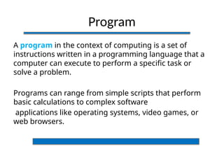 Program
A program in the context of computing is a set of
instructions written in a programming language that a
computer can execute to perform a specific task or
solve a problem.
Programs can range from simple scripts that perform
basic calculations to complex software
applications like operating systems, video games, or
web browsers.
 