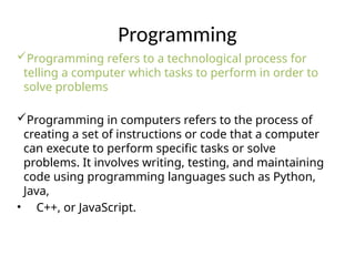 Programming
Programming refers to a technological process for
telling a computer which tasks to perform in order to
solve problems
Programming in computers refers to the process of
creating a set of instructions or code that a computer
can execute to perform specific tasks or solve
problems. It involves writing, testing, and maintaining
code using programming languages such as Python,
Java,
• C++, or JavaScript.
 