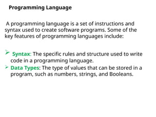 A programming language is a set of instructions and
syntax used to create software programs. Some of the
key features of programming languages include:
 Syntax: The specific rules and structure used to write
code in a programming language.
 Data Types: The type of values that can be stored in a
program, such as numbers, strings, and Booleans.
Programming Language
 