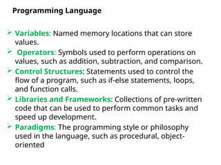  Variables: Named memory locations that can store
values.
 Operators: Symbols used to perform operations on
values, such as addition, subtraction, and comparison.
 Control Structures: Statements used to control the
flow of a program, such as if-else statements, loops,
and function calls.
 Libraries and Frameworks: Collections of pre-written
code that can be used to perform common tasks and
speed up development.
 Paradigms: The programming style or philosophy
used in the language, such as procedural, object-
oriented, or functional.
Programming Language
 