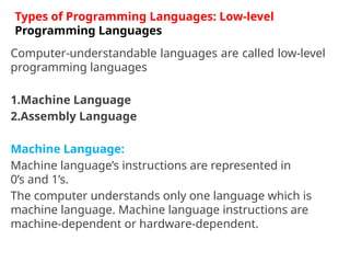 Computer-understandable languages are called low-level
programming languages
1.Machine Language
2.Assembly Language
Machine Language:
Machine language’s instructions are represented in
0’s and 1’s.
The computer understands only one language which is
machine language. Machine language instructions are
machine-dependent or hardware-dependent.
Types of Programming Languages: Low-level
Programming Languages
 