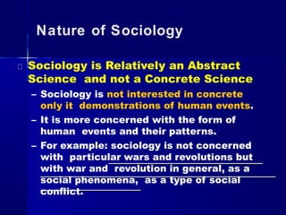 Nature of Sociology
Sociology is Relatively an Abstract
Science and not a Concrete Science
– Sociology is not interested in concrete
only it demonstrations of human events.
– It is more concerned with the form of
human events and their patterns.
– For example: sociology is not concerned
with particular wars and revolutions but
with war and revolution in general, as a
social phenomena, as a type of social
conflict.
 