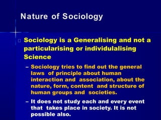 Nature of Sociology
Sociology is a Generalising and not a
particularising or individulalising
Science
– Sociology tries to find out the general
laws of principle about human
interaction and association, about the
nature, form, content and structure of
human groups and societies.
– It does not study each and every event
that takes place in society. It is not
possible also.
 