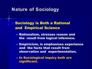 Nature of Sociology
Sociology is Both a Rational
and Empirical Science
– Rationalism, stresses reason and
the result from logical inference.
– Empiricism, is emphasises experience
and the facts that result from
observation and experimentation.
– In Sociological inquiry both are
significant.
 