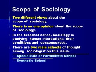 Scope of Sociology
Two different views about the
scope of sociology.
There is no one opinion about the scope
of sociology.
In the broadest sense, Sociology is
studying human interactions, their
conditions and consequences.
There are two main schools of thought
among sociologist on this issue.
– Specialistic or Formalistic School
– Synthetic School
 