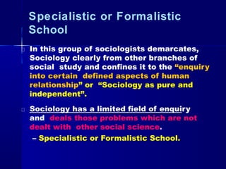 Specialistic or Formalistic
School
In this group of sociologists demarcates,
Sociology clearly from other branches of
social study and confines it to the “enquiry
into certain defined aspects of human
relationship” or “Sociology as pure and
independent”.
Sociology has a limited field of enquiry
and deals those problems which are not
dealt with other social science.
– Specialistic or Formalistic School.
 