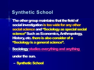 Synthetic School
Theothergroupmaintainsthatthefieldof
socialinvestigationistoowideforanyother
socialscienceand“Sociologyasspecialsocial
science”SuchasEconomics,Anthropology,
History,etc.thereisalsoconsiderof a
“Sociologyisageneralscience”.
Sociologystudieseverythingandanything
underthe sun.
– SyntheticSchool
 