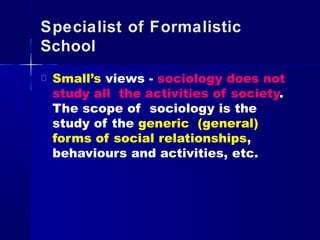 Specialist of Formalistic
School
Small’s views - sociology does not
study all the activities of society.
The scope of sociology is the
study of the generic (general)
forms of social relationships,
behaviours and activities, etc.
 
