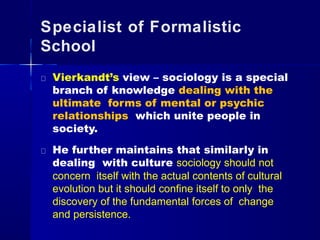 Specialist of Formalistic
School
Vierkandt’s view – sociology is a special
branch of knowledge dealing with the
ultimate forms of mental or psychic
relationships which unite people in
society.
He further maintains that similarly in
dealing with culture sociology should not
concern itself with the actual contents of cultural
evolution but it should confine itself to only the
discovery of the fundamental forces of change
and persistence.
 