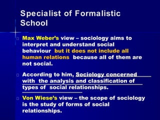 Specialist of Formalistic
School
Max Weber’s view – sociology aims to
interpret and understand social
behaviour but it does not include all
human relations because all of them are
not social.
According to him, Sociology concerned
with the analysis and classification of
types of social relationships.
Von Wiese’s view – the scope of sociology
is the study of forms of social
relationships.
 