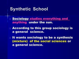 Synthetic School
Sociology studies everything and
anything under the sun.
According to this group sociology is
a general science.
It wants sociology to be a synthesis
(mixture) of the social sciences or
a general science.
 
