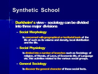 Synthetic School
Durkheim’sview– sociologycanbedivided
intothreemajor divisions
– Social Morphology
Isconcernedwithgeographicalorterritorialbasisof the
lifeof such as itsvolumeand density, localdistribution
andthe life.
– Social Physiology
Isdividedintoanumberof branchessuchasSociology of
religion,of Morals,of Laws,of Economiclife,of Language
etc.this activities related tothevarious social groups.
– General Sociology
Isdiscoverthegeneralcharacterof thesesocial facts.
 