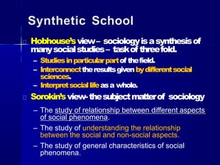 Synthetic School
Hobhouse’sview– sociologyisasynthesisof
manysocialstudies– taskof threefold.
– Studiesinparticularpartof thefield.
– Interconnecttheresultsgivenbydifferentsocial
sciences.
– Interpretsociallifeasa whole.
Sorokin’sview-thesubjectmatterof sociology
– The study of relationship between different aspects
of social phenomena.
– The study of understanding the relationship
between the social and non-social aspects.
– The study of general characteristics of social
phenomena.
 