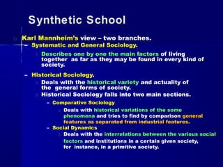 Synthetic School
Karl Mannheim’s view – two branches.
– Systematic and General Sociology.
Describes one by one the main factors of living
together as far as they may be found in every kind of
society.
– Historical Sociology.
Deals with the historical variety and actuality of
the general forms of society.
Historical Sociology falls into two main sections.
– Comparative Sociology
Deals with historical variations of the some
phenomena and tries to find by comparison general
features as separated from industrial features.
– Social Dynamics
Deals with the interrelations between the various social
factors and institutions in a certain given society,
for instance, in a primitive society.
 