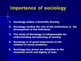 Importance of sociology
1. Sociology makes a Scientific Society.
2. Sociology studies the role of the institutions in the
development of the Individual.
3. The study of Sociology is indispensable for
understanding and planning of society.
4. Sociology is of great importance in the
solution of social problems.
5. Sociology has drawn our attention to the
essential worth and dignity of man.
 