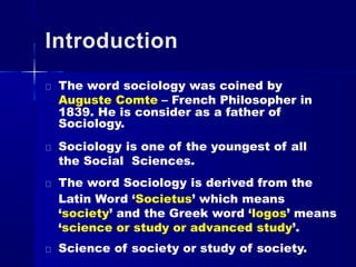Introduction
The word sociology was coined by
Auguste Comte – French Philosopher in
1839. He is consider as a father of
Sociology.
Sociology is one of the youngest of all
the Social Sciences.
The word Sociology is derived from the
Latin Word ‘Societus’ which means
‘society’ and the Greek word ‘logos’ means
‘science or study or advanced study’.
Science of society or study of society.
 