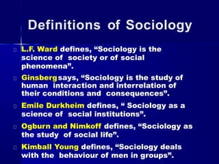 Definitions of Sociology
L.F. Ward defines, “Sociology is the
science of society or of social
phenomena”.
Ginsbergsays, “Sociology is the study of
human interaction and interrelation of
their conditions and consequences”.
Emile Durkheim defines, “ Sociology as a
science of social institutions”.
Ogburn and Nimkoff defines, “Sociology as
the study of social life”.
Kimball Young defines, “Sociology deals
with the behaviour of men in groups”.
 
