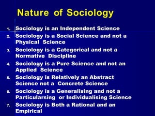 Nature of Sociology
1. Sociology is an Independent Science
2. Sociology is a Social Science and not a
Physical Science
3. Sociology is a Categorical and not a
Normative Discipline
4. Sociology is a Pure Science and not an
Applied Science
5. Sociology is Relatively an Abstract
Science not a Concrete Science
6. Sociology is a Generalising and not a
Particularsing or Individualising Science
7. Sociology is Both a Rational and an
Empirical
 