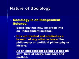 Nature of Sociology
Sociology is an Independent
Science.
– Sociology has now emerged into
an independent science.
– It is not treated and studied as a
branch of any other science like
philosophy or political philosophy or
history.
– As an independent science it has its
own field of study, boundary and
method.
 
