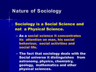 Nature of Sociology
Sociology is a Social Science and
not a Physical Science.
– As a social science it concentrates
its attention on man, his social
behaviour, social activities and
social life.
– The fact that sociology deals with the
Social universe it distinguishes from
astronomy, physics, chemistry,
geology, mathematics and other
physical sciences.
 