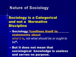 Nature of Sociology
Sociology is a Categorical
and not a Normative
Discipline
– Sociology “confines itself to
statements about
what it is, not what should be or ought to
be”.
– But it does not mean that
sociological knowledge is useless
and serves no purpose.
 