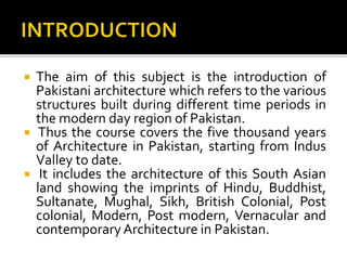  The aim of this subject is the introduction of
Pakistani architecture which refers to the various
structures built during different time periods in
the modern day region of Pakistan.
 Thus the course covers the five thousand years
of Architecture in Pakistan, starting from Indus
Valley to date.
 It includes the architecture of this South Asian
land showing the imprints of Hindu, Buddhist,
Sultanate, Mughal, Sikh, British Colonial, Post
colonial, Modern, Post modern, Vernacular and
contemporaryArchitecture in Pakistan.
 