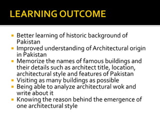  Better learning of historic background of
Pakistan
 Improved understanding of Architectural origin
in Pakistan
 Memorize the names of famous buildings and
their details such as architect title, location,
architectural style and features of Pakistan
 Visiting as many buildings as possible
 Being able to analyze architectural wok and
write about it
 Knowing the reason behind the emergence of
one architectural style
 