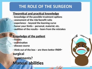 Theoretical and practical knowledge
Theoretical and practical knowledge
-
- knowledge of the possible treatment options
- assessment of the risk/benefit ratio
- experience – beyond the learning curve
- honor your limits – personal, material, etc.
- audition of the results – learn from the mistakes
Knowledge of the patient
Knowledge of the patient
- history
- examination
- disease course
- think out of the box – are there better non-
surgical
treatments?
Manual abilities
Manual abilities
 