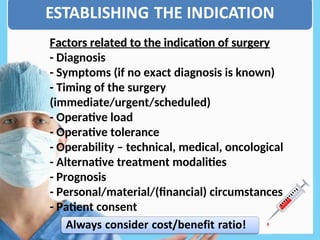 Factors related to the indication of surgery
Factors related to the indication of surgery
- Diagnosis
- Symptoms (if no exact diagnosis is known)
- Timing of the surgery
(immediate/urgent/scheduled)
- Operative load
- Operative tolerance
- Operability – technical, medical, oncological
- Alternative treatment modalities
- Prognosis
- Personal/material/(financial) circumstances
- Patient consent
 