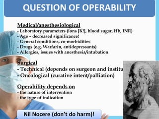 Medical/anesthesiological
Medical/anesthesiological
- Laboratory parameters (ions [K!], blood sugar, Hb, INR)
- Age – decreased significance!
- General conditions, co-morbidities
- Drugs (e.g. Warfarin, antidepressants)
- Allergies, issues with anesthesia/intubation
Surgical
Surgical
- Technical (depends on surgeon and institute)
- Oncological (curative intent/palliation)
Operability depends on
Operability depends on
- the nature of intervention
- the type of indication
 