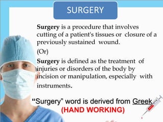 Surgery is a procedure that involves
cutting of a patient's tissues or closure of a
previously sustained wound.
(Or)
Surgery is defined as the treatment of
injuries or disorders of the body by
incision or manipulation, especially with
instruments.
“
“Surgery” word is derived from
Surgery” word is derived from Greek
Greek
(HAND WORKING)
 