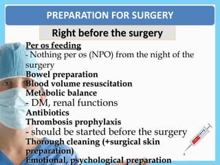 Per os feeding
Per os feeding
- Nothing per os (NPO) from the night of the
surgery
Bowel preparation
Bowel preparation
Blood volume resuscitation
Blood volume resuscitation
Metabolic balance
Metabolic balance
- DM, renal functions
Antibiotics
Antibiotics
Thrombosis prophylaxis
Thrombosis prophylaxis
- should be started before the surgery
Thorough cleaning (+surgical skin
Thorough cleaning (+surgical skin
preparation)
preparation)
Emotional, psychological preparation
Emotional, psychological preparation
Right before the surgery
Right before the surgery
 