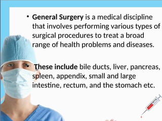 General surgery
• General Surgery is a medical discipline
that involves performing various types of
surgical procedures to treat a broad
range of health problems and diseases.
• These include bile ducts, liver, pancreas,
spleen, appendix, small and large
intestine, rectum, and the stomach etc.
 