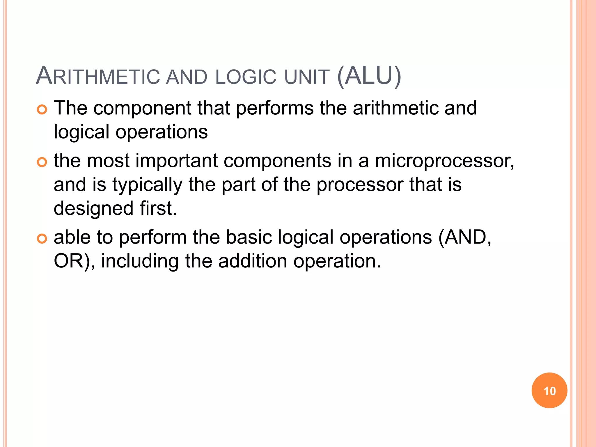 ARITHMETIC AND LOGIC UNIT (ALU)
 The component that performs the arithmetic and
logical operations
 the most important components in a microprocessor,
and is typically the part of the processor that is
designed first.
 able to perform the basic logical operations (AND,
OR), including the addition operation.
10
 