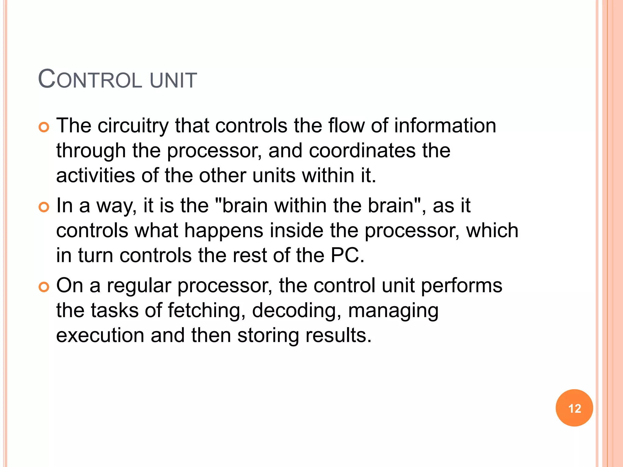 CONTROL UNIT
 The circuitry that controls the flow of information
through the processor, and coordinates the
activities of the other units within it.
 In a way, it is the "brain within the brain", as it
controls what happens inside the processor, which
in turn controls the rest of the PC.
 On a regular processor, the control unit performs
the tasks of fetching, decoding, managing
execution and then storing results.
12
 