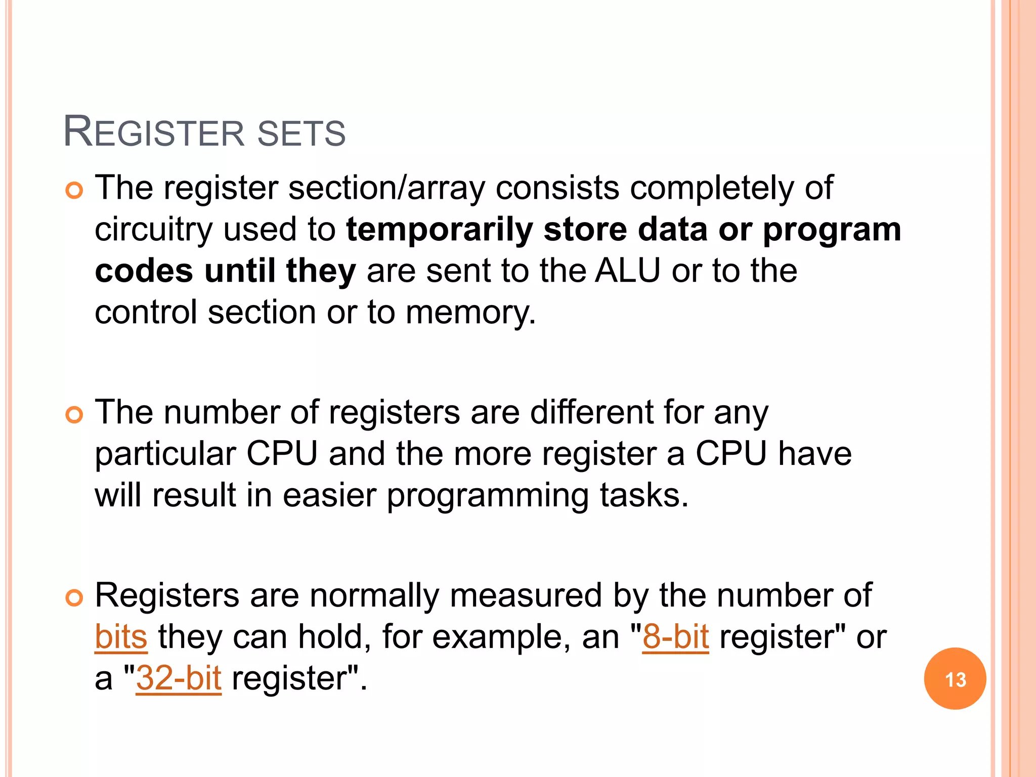 REGISTER SETS
 The register section/array consists completely of
circuitry used to temporarily store data or program
codes until they are sent to the ALU or to the
control section or to memory.
 The number of registers are different for any
particular CPU and the more register a CPU have
will result in easier programming tasks.
 Registers are normally measured by the number of
bits they can hold, for example, an "8-bit register" or
a "32-bit register". 13
 