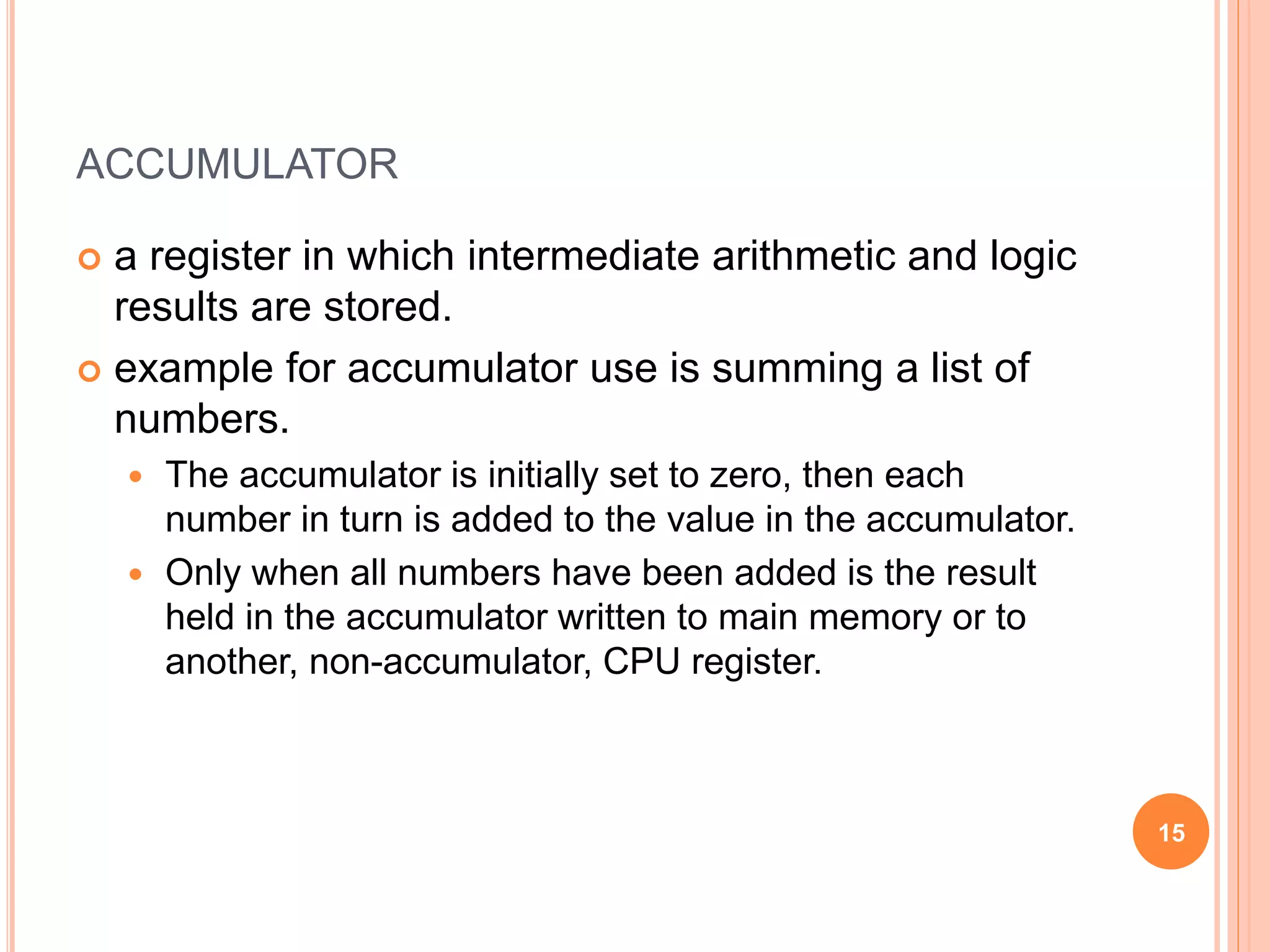 ACCUMULATOR
 a register in which intermediate arithmetic and logic
results are stored.
 example for accumulator use is summing a list of
numbers.
 The accumulator is initially set to zero, then each
number in turn is added to the value in the accumulator.
 Only when all numbers have been added is the result
held in the accumulator written to main memory or to
another, non-accumulator, CPU register.
15
 