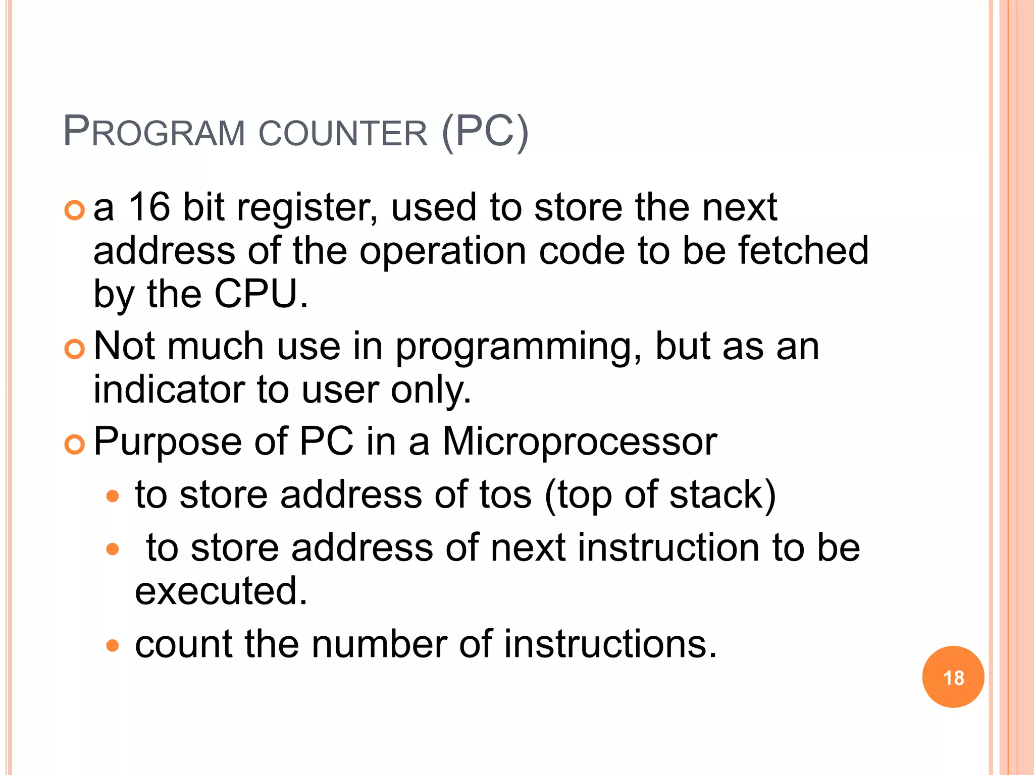 PROGRAM COUNTER (PC)
 a 16 bit register, used to store the next
address of the operation code to be fetched
by the CPU.
 Not much use in programming, but as an
indicator to user only.
 Purpose of PC in a Microprocessor
 to store address of tos (top of stack)
 to store address of next instruction to be
executed.
 count the number of instructions.
18
 