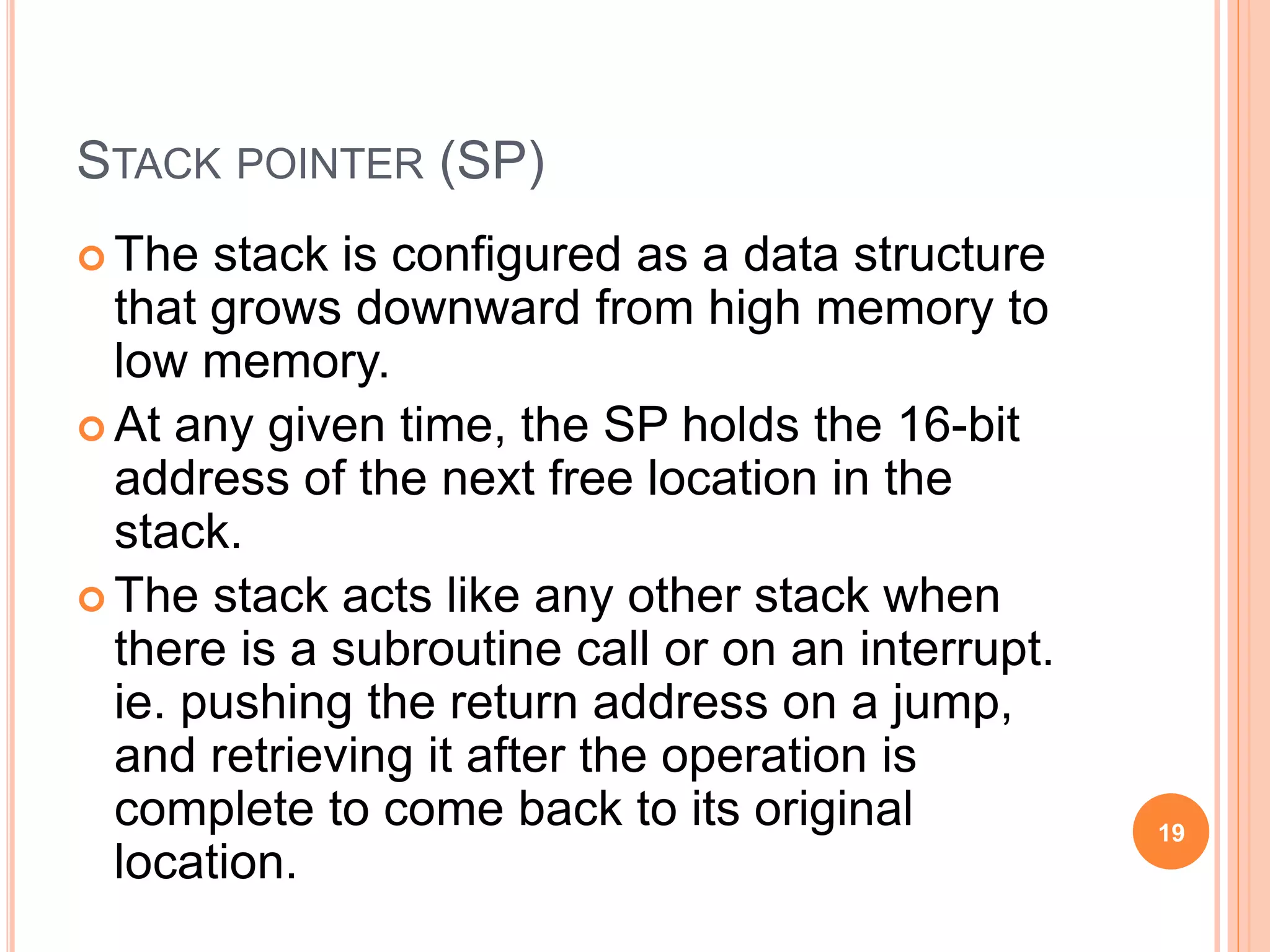 STACK POINTER (SP)
 The stack is configured as a data structure
that grows downward from high memory to
low memory.
 At any given time, the SP holds the 16-bit
address of the next free location in the
stack.
 The stack acts like any other stack when
there is a subroutine call or on an interrupt.
ie. pushing the return address on a jump,
and retrieving it after the operation is
complete to come back to its original
location.
19
 