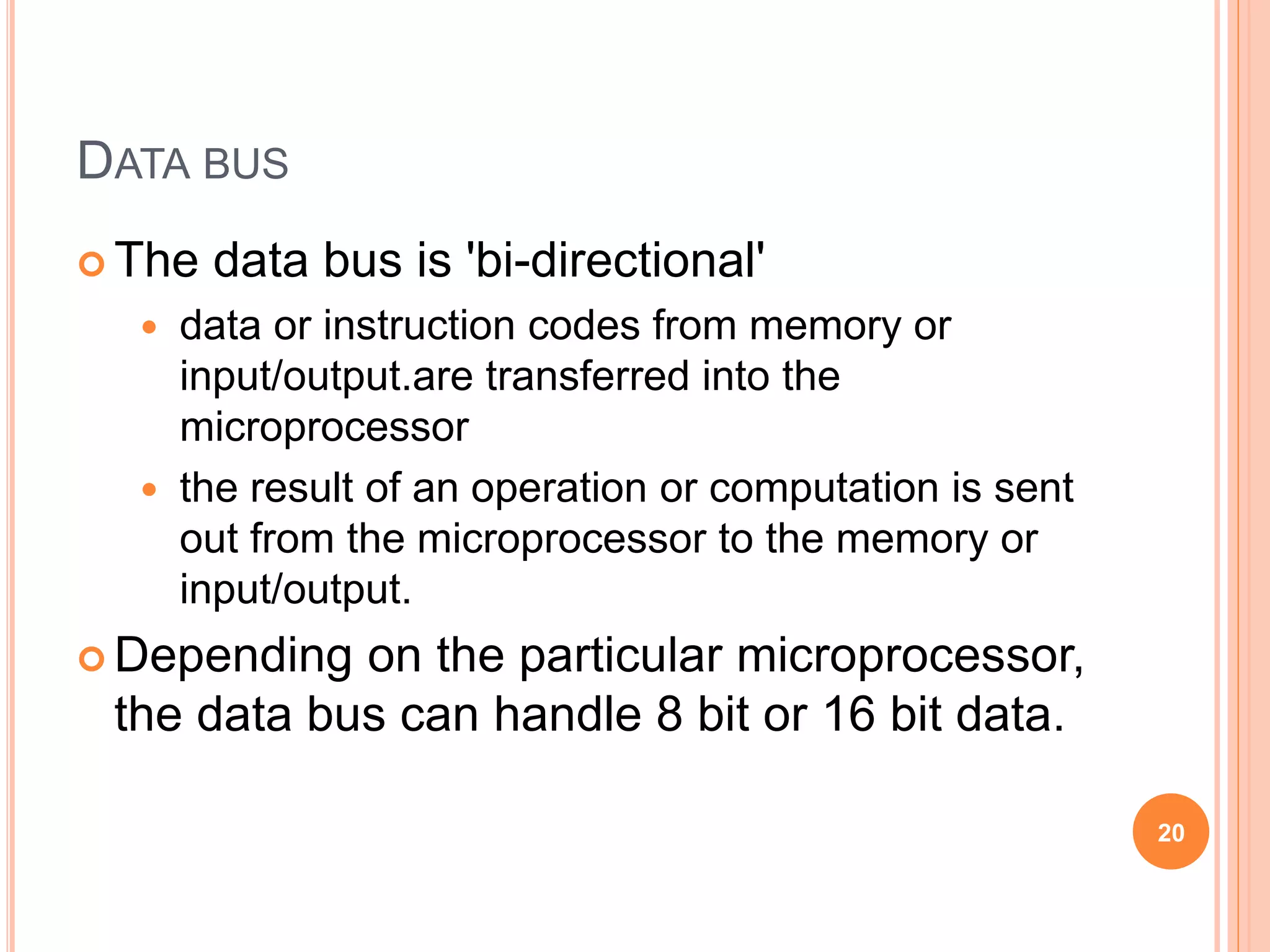 DATA BUS
 The data bus is 'bi-directional'
 data or instruction codes from memory or
input/output.are transferred into the
microprocessor
 the result of an operation or computation is sent
out from the microprocessor to the memory or
input/output.
 Depending on the particular microprocessor,
the data bus can handle 8 bit or 16 bit data.
20
 