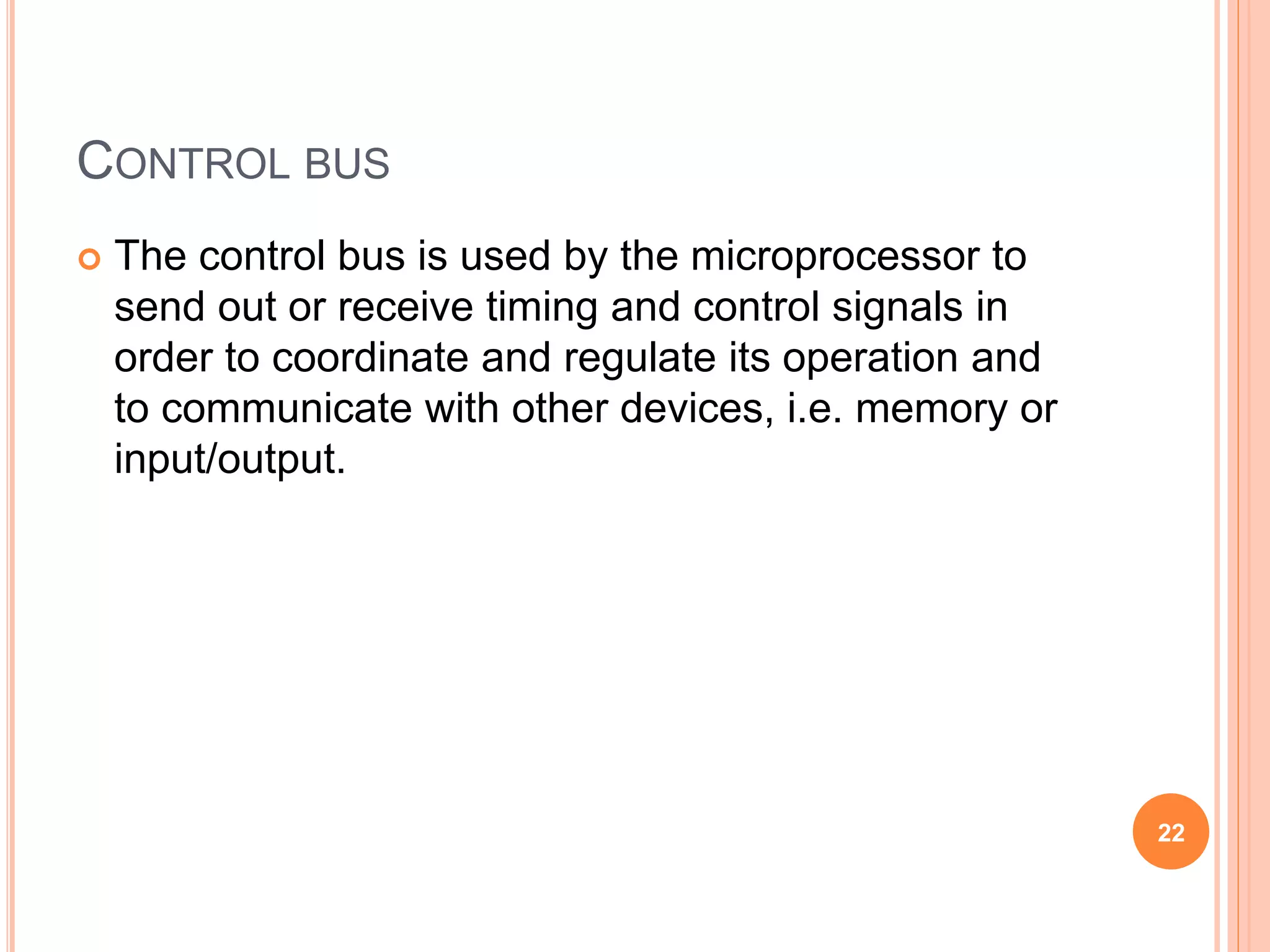 CONTROL BUS
 The control bus is used by the microprocessor to
send out or receive timing and control signals in
order to coordinate and regulate its operation and
to communicate with other devices, i.e. memory or
input/output.
22
 