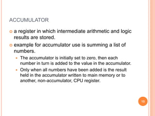 ACCUMULATOR
 a register in which intermediate arithmetic and logic
results are stored.
 example for accumulator use is summing a list of
numbers.
 The accumulator is initially set to zero, then each
number in turn is added to the value in the accumulator.
 Only when all numbers have been added is the result
held in the accumulator written to main memory or to
another, non-accumulator, CPU register.
15
 