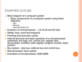 CHAPTER OUTLINE
 Block diagram of a computer system
 Basic components of a computer system using block
diagrams:
 Cpu
 Memory
 Input and output unit
 Evolution of microprocessor : 4,8,16,32 and 64 byte
 Nibble, byte, word and longword
 Fecthing and execution cycles.
 Internal structure and basic operation of a microprocessor
(arithmetic and logic unit, control unit, register sets,
accumulator, condition code register, program counter, stack
pointer)
 Bus system: data bus, address bus and control bus.
 Microprocessor clock system
 Examples of microprocessor: 8085,8086. 2
 