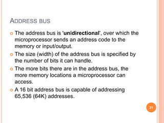 ADDRESS BUS
 The address bus is 'unidirectional', over which the
microprocessor sends an address code to the
memory or input/output.
 The size (width) of the address bus is specified by
the number of bits it can handle.
 The more bits there are in the address bus, the
more memory locations a microprocessor can
access.
 A 16 bit address bus is capable of addressing
65,536 (64K) addresses.
21
 