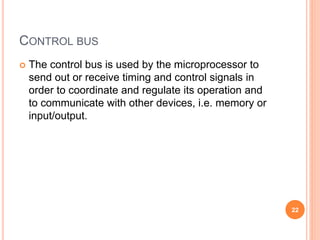 CONTROL BUS
 The control bus is used by the microprocessor to
send out or receive timing and control signals in
order to coordinate and regulate its operation and
to communicate with other devices, i.e. memory or
input/output.
22
 