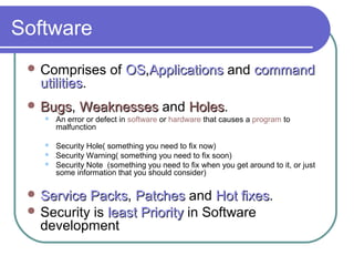Software
 Comprises of OSOS,,ApplicationsApplications and commandcommand
utilitiesutilities.
 BugsBugs, WeaknessesWeaknesses and HolesHoles.
 An error or defect in software or hardware that causes a program to
malfunction
 Security Hole( something you need to fix now)
 Security Warning( something you need to fix soon)
 Security Note (something you need to fix when you get around to it, or just
some information that you should consider)
 Service PacksService Packs, PatchesPatches and Hot fixesHot fixes.
 Security is least Priorityleast Priority in Software
development
 