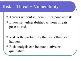 Risk = Threat + Vulnerability
Threats without vulnerabilities pose no risk.
Likewise, vulnerabilities without threats
pose no risk.
Risk is the probability that something can
happen.
Risk analysis can be quantitative or
qualitative.
 